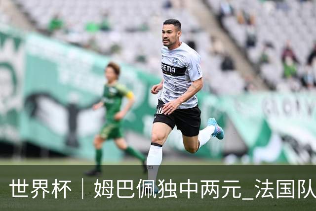 世界杯｜姆巴佩独中两元 法国队3:1击败塞内加尔队